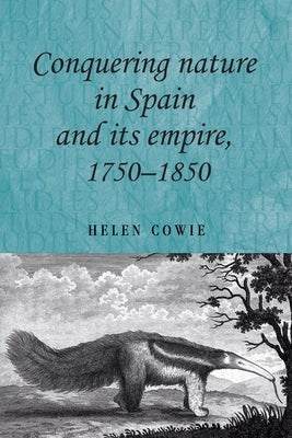 Conquering Nature in Spain and Its Empire, 1750-1850 by Cowie, Helen