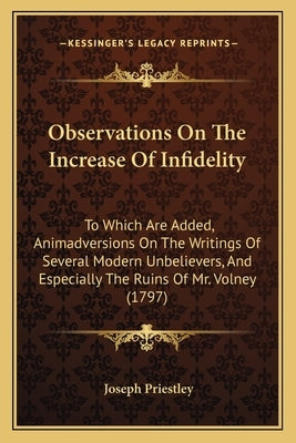 Observations On The Increase Of Infidelity: To Which Are Added, Animadversions On The Writings Of Several Modern Unbelievers, And Especially The Ruins by Priestley, Joseph