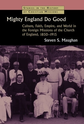 Mighty England Do Good: Culture, Faith, Empire, and World in the Foreign Missions of the Church of England, 1850-1915 by Maughan, Steven S.