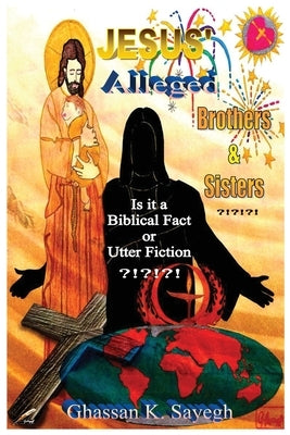 Jesus' Alleged Brothers & Sisters ?!?!?!: Is it a biblical fact or utter fiction? by Sayegh, Ghassan K.