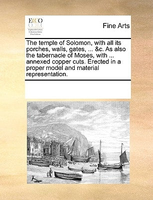 The Temple of Solomon, with All Its Porches, Walls, Gates, ... &C. as Also the Tabernacle of Moses, with ... Annexed Copper Cuts. Erected in a Proper by Multiple Contributors