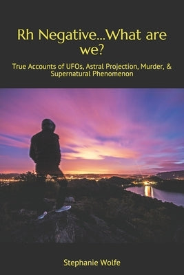 Rh Negative...What are we?: True Accounts of UFOs, Astral Projection, Murder, & Supernatural Phenomenon by Wolfe, Stephanie