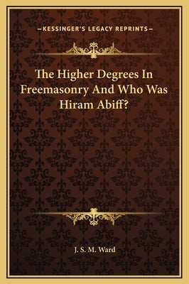 The Higher Degrees in Freemasonry and Who Was Hiram Abiff? by Ward, J. S. M.