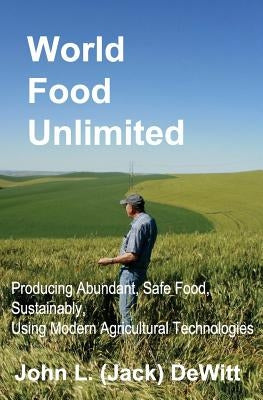 World Food Unlimited: Producing Abundant, Safe Food, Sustainably, Using Modern Agricultural Technologies by DeWitt, John (Jack) L.