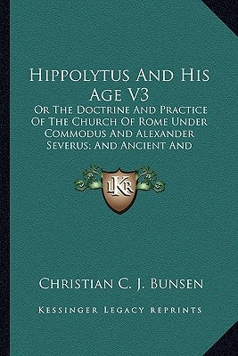 Hippolytus and His Age V3: Or the Doctrine and Practice of the Church of Rome Under Commodus and Alexander Severus; And Ancient and Modern Christ by Bunsen, Christian C. J.