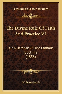 The Divine Rule of Faith and Practice V1: Or a Defense of the Catholic Doctrine (1853) by Goode, William