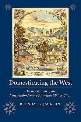 Domesticating the West: The Re-Creation of the Nineteenth-Century American Middle Class by Jackson, Brenda K.