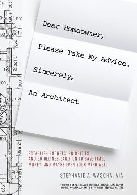 Dear Homeowner, Please Take My Advice. Sincerely, An Architect: A Guide to Help You Establish Budgets, Priorities, and Guidelines Early On To Save Tim by Wascha, Stephanie A.