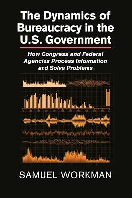 The Dynamics of Bureaucracy in the Us Government: How Congress and Federal Agencies Process Information and Solve Problems by Workman, Samuel
