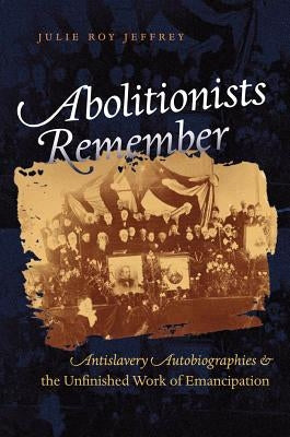 Abolitionists Remember: Antislavery Autobiographies and the Unfinished Work of Emancipation by Jeffrey, Julie Roy
