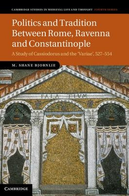 Politics and Tradition Between Rome, Ravenna and Constantinople: A Study of Cassiodorus and the Variae, 527-554 by Bjornlie, M. Shane