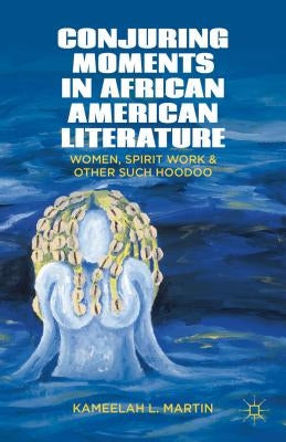 Conjuring Moments in African American Literature: Women, Spirit Work, and Other Such Hoodoo by Samuel, K.