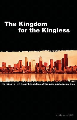 The Kingdom for the Kingless: Learning to Live as Ambassadors of the Now-and-Coming King by Smith, Craig A.