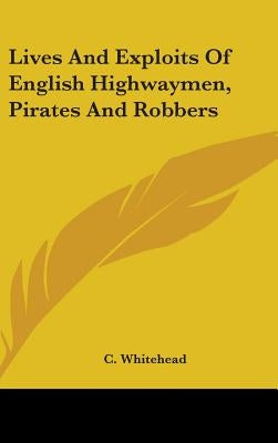 Lives And Exploits Of English Highwaymen, Pirates And Robbers by Whitehead, C.