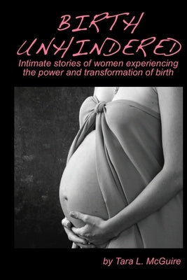 Birth Unhindered: Intimate stories of women experiencing the power and transformation of birth plus a guide to proactive self care. by McGuire, Tara L.