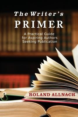 The Writer's Primer: A Practical Guide for Aspiring Authors Seeking Publication by Allnach, Roland