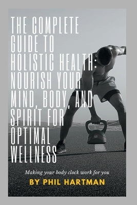 The Complete Guide to Holistic Health: Nourish Your Mind, Body, and Spirit for Optimal Wellness by Hartman, Phil