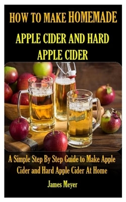 How to Make Homemade Apple Cider and Hard Apple Cider: A Simple Step By Step Guide to Make Apple Cider and Hard Apple Cider At Home by Meyer, James