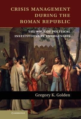 Crisis Management During the Roman Republic: The Role of Political Institutions in Emergencies by Golden, Gregory K.