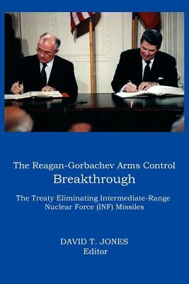 The Reagan-Gorbachev Arms Control Breakthrough: The Treaty Eliminating Intermediate-Range Nuclear Force (INF) Missiles by Jones, David T.