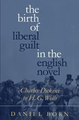 The Birth of Liberal Guilt in the English Novel: Charles Dickens to H. G. Wells by Born, Daniel