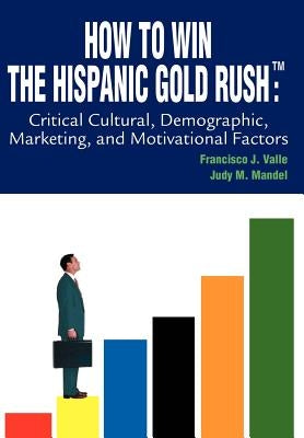 How to Win the Hispanic Gold Rushtm: Critical Cultural, Demographic, Marketing, and Motivational Factors by Valle, Francisco J.