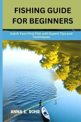 Fishing Guide for Beginners: Catch Your First Fish with Expert Tips and Techniques by E. Rohr, Anna