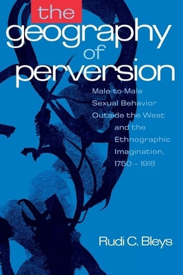 The Geography of Perversion: Male-To-Male Sexual Behavior Outside the West and the Ethnographic Imagination, 1750-1918 by Bleys, Rudi C.