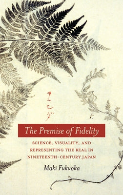 The Premise of Fidelity: Science, Visuality, and Representing the Real in Nineteenth-Century Japan by Fukuoka, Maki