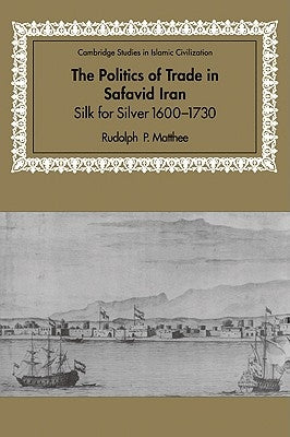 The Politics of Trade in Safavid Iran: Silk for Silver, 1600-1730 by Matthee, Rudolph P.