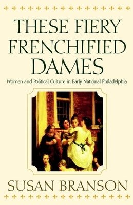 These Fiery Frenchified Dames: Women and Political Culture in Early National Philadelphia by Branson, Susan
