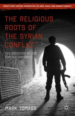 The Religious Roots of the Syrian Conflict: The Remaking of the Fertile Crescent by Tomass, Mark