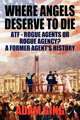 Where Angels Deserve to Die/Atf-Rogue Agents or Rogue Agency? a Former Agent's History by Ging, Adam