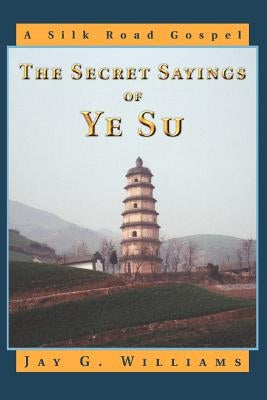 The Secret Sayings of Ye Su: A Silk Road Gospel by Williams, Jay G.