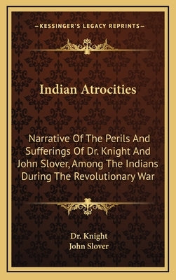 Indian Atrocities: Narrative of the Perils and Sufferings of Dr. Knight and John Slover, Among the Indians During the Revolutionary War by Dr Knight