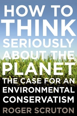 How to Think Seriously about the Planet: The Case for an Environmental Conservatism by Scruton, Roger