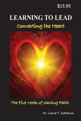 Learning to Lead, Converting the Heart: The Five Verbs of Saving Faith by Ketchum, Lance T.