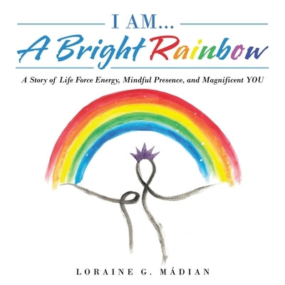 I Am... a Bright Rainbow: A Story of Life Force Energy, Mindful Presence, and Magnificent You by Mádian, Loraine G.