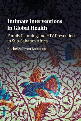 Intimate Interventions in Global Health: Family Planning and HIV Prevention in Sub-Saharan Africa by Robinson, Rachel Sullivan