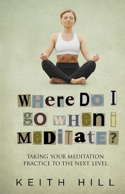 Where Do I Go When I Meditate?: Taking your meditation practice to the next level by Hill, Keith