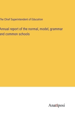 Annual report of the normal, model, grammar and common schools by The Chief Superintendent of Education