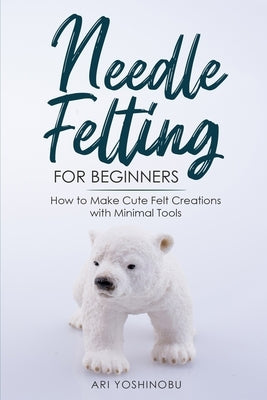 Needle Felting for Beginners: How to Make Cute Felt Creations with Minimal Tools by Yoshinobu, Ari