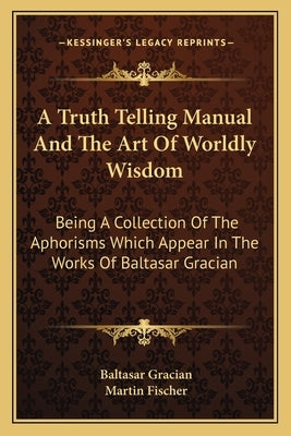 A Truth Telling Manual And The Art Of Worldly Wisdom: Being A Collection Of The Aphorisms Which Appear In The Works Of Baltasar Gracian by Gracian, Baltasar