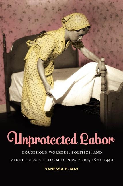 Unprotected Labor: Household Workers, Politics, and Middle-Class Reform in New York, 1870-1940 by May, Vanessa H.