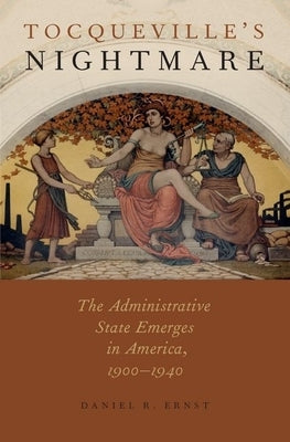 Tocqueville's Nightmare: The Administrative State Emerges in America, 1900-1940 by Ernst, Daniel R.