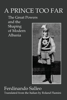 A Prince Too Far: The Great Powers and the Shaping of Modern Albania by Salleo, Ferdinando