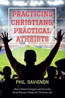 Practicing Christians, Practical Atheists: How Cultural Liturgies and Everyday Social Practices Shape the Christian Life by Davignon, Phil