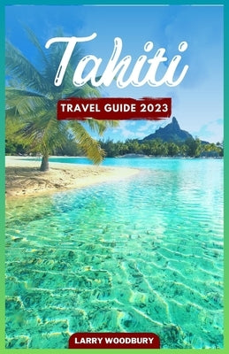 Tahiti Travel Guide 2023: A Comprehensive Guide To Exploring The Island of Love by Woodbury, Larry