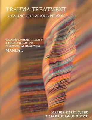 Trauma Treatment - Healing the Whole Person: Meaning-Centered Therapy & Trauma Treatment Foundational Phase-Work Manual by Ghanoum, Psyd Gabriel