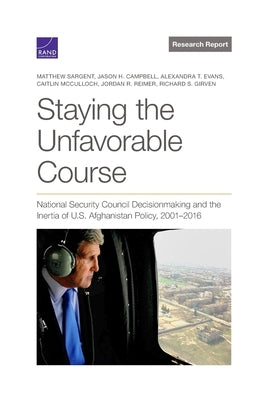 Staying the Unfavorable Course: National Security Council Decisionmaking and the Inertia of U.S. Afghanistan Policy, 2001-2016 by Sargent, Matthew